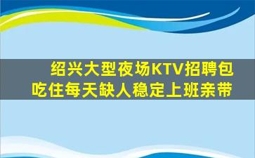 绍兴大型夜场KTV招聘包吃住每天缺人稳定上班亲带